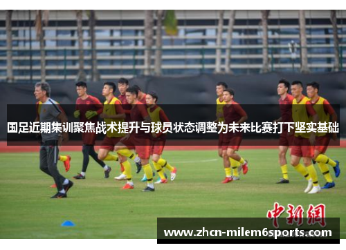 国足近期集训聚焦战术提升与球员状态调整为未来比赛打下坚实基础