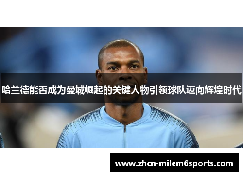 哈兰德能否成为曼城崛起的关键人物引领球队迈向辉煌时代