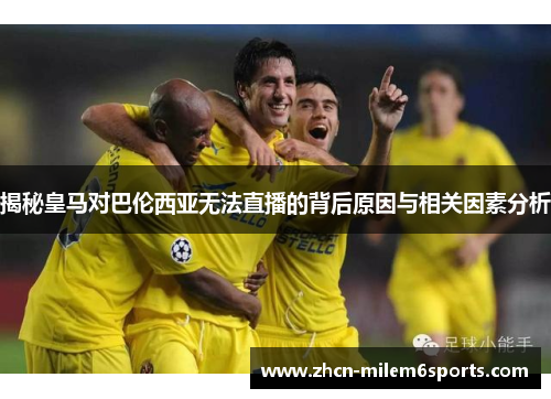 揭秘皇马对巴伦西亚无法直播的背后原因与相关因素分析